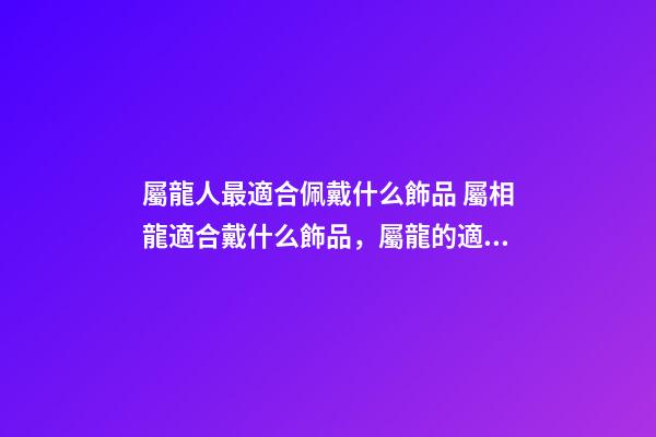 屬龍人最適合佩戴什么飾品 屬相龍適合戴什么飾品，屬龍的適合戴什么首飾-第1張-觀點-玄機派